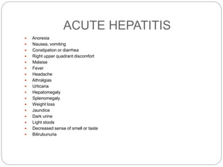 ACUTE HEPATITIS
 Anorexia
 Nausea, vomiting
 Constipation or diarrhea
 Right upper quadrant discomfort
 Malaise
 Fever
 Headache
 Athralgias
 Urticaria
 Hepatomegaly
 Splenomegaly
 Weight loss
 Jaundice
 Dark urine
 Light stools
 Decreased sense of smell or taste
 Bilirubunuria
 