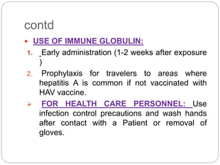 contd
 USE OF IMMUNE GLOBULIN:
1. Early administration (1-2 weeks after exposure
)
2. Prophylaxis for travelers to areas where
hepatitis A is common if not vaccinated with
HAV vaccine.
 FOR HEALTH CARE PERSONNEL: Use
infection control precautions and wash hands
after contact with a Patient or removal of
gloves.
 