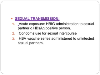  SEXUAL TRANSMISSION:
1. Acute exposure: HBIG administration to sexual
partner o HBsAg positive person.
2. Condoms use for sexual intercourse
3. HBV vaccine series administered to uninfected
sexual partners.
 