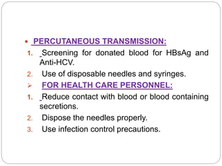  PERCUTANEOUS TRANSMISSION:
1. Screening for donated blood for HBsAg and
Anti-HCV.
2. Use of disposable needles and syringes.
 FOR HEALTH CARE PERSONNEL:
1. Reduce contact with blood or blood containing
secretions.
2. Dispose the needles properly.
3. Use infection control precautions.
 