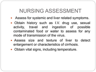NURSING ASSESSMENT
 Assess for systemic and liver related symptoms.
 Obtain history such as I.V. drug use, sexual
activity, travel and ingestion of possible
contaminated food or water to assess for any
mode of transmission of the virus.
 Assess size and texture of liver to detect
enlargement or characteristics of cirrhosis.
 Obtain vital signs, including temperature.
 