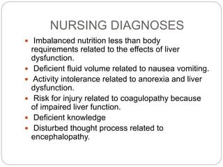 NURSING DIAGNOSES
 Imbalanced nutrition less than body
requirements related to the effects of liver
dysfunction.
 Deficient fluid volume related to nausea vomiting.
 Activity intolerance related to anorexia and liver
dysfunction.
 Risk for injury related to coagulopathy because
of impaired liver function.
 Deficient knowledge
 Disturbed thought process related to
encephalopathy.
 