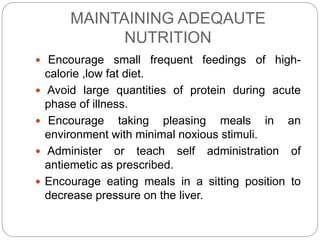 MAINTAINING ADEQAUTE
NUTRITION
 Encourage small frequent feedings of high-
calorie ,low fat diet.
 Avoid large quantities of protein during acute
phase of illness.
 Encourage taking pleasing meals in an
environment with minimal noxious stimuli.
 Administer or teach self administration of
antiemetic as prescribed.
 Encourage eating meals in a sitting position to
decrease pressure on the liver.
 