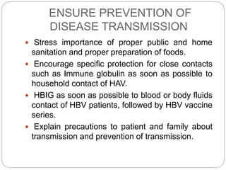 ENSURE PREVENTION OF
DISEASE TRANSMISSION
 Stress importance of proper public and home
sanitation and proper preparation of foods.
 Encourage specific protection for close contacts
such as Immune globulin as soon as possible to
household contact of HAV.
 HBIG as soon as possible to blood or body fluids
contact of HBV patients, followed by HBV vaccine
series.
 Explain precautions to patient and family about
transmission and prevention of transmission.
 