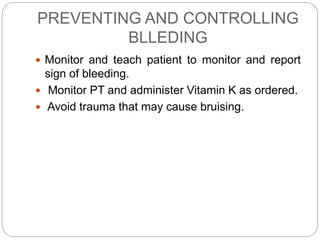 PREVENTING AND CONTROLLING
BLLEDING
 Monitor and teach patient to monitor and report
sign of bleeding.
 Monitor PT and administer Vitamin K as ordered.
 Avoid trauma that may cause bruising.
 