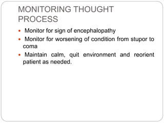 MONITORING THOUGHT
PROCESS
 Monitor for sign of encephalopathy
 Monitor for worsening of condition from stupor to
coma
 Maintain calm, quit environment and reorient
patient as needed.
 