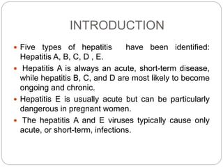 INTRODUCTION
 Five types of hepatitis have been identified:
Hepatitis A, B, C, D , E.
 Hepatitis A is always an acute, short-term disease,
while hepatitis B, C, and D are most likely to become
ongoing and chronic.
 Hepatitis E is usually acute but can be particularly
dangerous in pregnant women.
 The hepatitis A and E viruses typically cause only
acute, or short-term, infections.
 