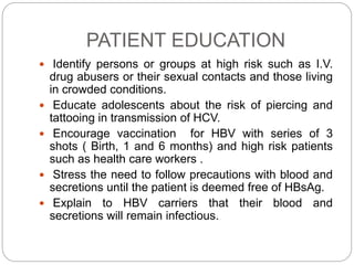 PATIENT EDUCATION
 Identify persons or groups at high risk such as I.V.
drug abusers or their sexual contacts and those living
in crowded conditions.
 Educate adolescents about the risk of piercing and
tattooing in transmission of HCV.
 Encourage vaccination for HBV with series of 3
shots ( Birth, 1 and 6 months) and high risk patients
such as health care workers .
 Stress the need to follow precautions with blood and
secretions until the patient is deemed free of HBsAg.
 Explain to HBV carriers that their blood and
secretions will remain infectious.
 