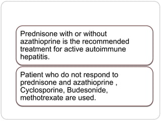 Prednisone with or without
azathioprine is the recommended
treatment for active autoimmune
hepatitis.
Patient who do not respond to
prednisone and azathioprine ,
Cyclosporine, Budesonide,
methotrexate are used.
 