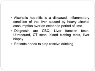  Alcoholic hepatitis is a diseased, inflammatory
condition of the liver caused by heavy alcohol
consumption over an extended period of time.
 Diagnosis are CBC, Liver function tests,
Ultrasound, CT scan, blood clotting tests, liver
biopsy.
 Patients needs to stop receive drinking.
 