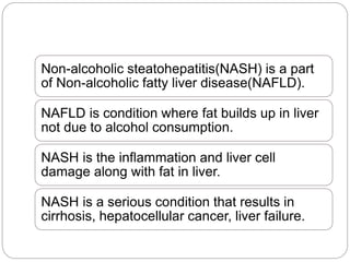 Non-alcoholic steatohepatitis(NASH) is a part
of Non-alcoholic fatty liver disease(NAFLD).
NAFLD is condition where fat builds up in liver
not due to alcohol consumption.
NASH is the inflammation and liver cell
damage along with fat in liver.
NASH is a serious condition that results in
cirrhosis, hepatocellular cancer, liver failure.
 