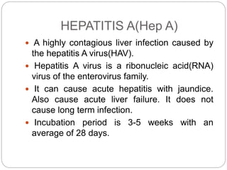 HEPATITIS A(Hep A)
 A highly contagious liver infection caused by
the hepatitis A virus(HAV).
 Hepatitis A virus is a ribonucleic acid(RNA)
virus of the enterovirus family.
 It can cause acute hepatitis with jaundice.
Also cause acute liver failure. It does not
cause long term infection.
 Incubation period is 3-5 weeks with an
average of 28 days.
 