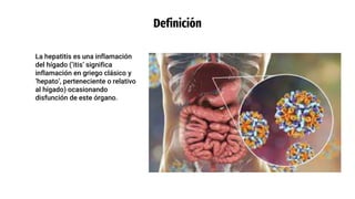 Definición
La hepatitis es una inflamación
del hígado (‘itis’ significa
inflamación en griego clásico y
‘hepato’, perteneciente o relativo
al hígado) ocasionando
disfunción de este órgano.
 
