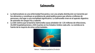 Salmonella
● La Salmonelosis es una enfermedad frecuente y con una amplia distribución se transmite por
los alimentos y constituye un problema de salud publica grave que afecta a millones de
personas y da lugar a una mortalidad significativa. La Salmonella viven en el aparato digestivo
de animales de sangre fría y caliente.
● La CDC estima que la bacteria Salmonella causa alrededor de 1,35 millones de infecciones,
26,500 hospitalizaciones y 420 muertes en los Estados Unidos cada año. La comida es la
fuente de la mayoría de estas enfermedades.
Nelson: Tratado de pediatría 20 edición
 