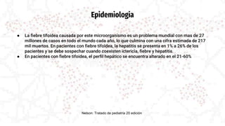 Epidemiologia
● La fiebre tifoidea causada por este microorganismo es un problema mundial con mas de 27
millones de casos en todo el mundo cada año, lo que culmina con una cifra estimada de 217
mil muertos. En pacientes con fiebre tifoidea, la hepatitis se presenta en 1% a 26% de los
pacientes y se debe sospechar cuando coexisten ictericia, fiebre y hepatitis.
● En pacientes con fiebre tifoidea, el perfil hepático se encuentra alterado en el 21-60%
Nelson: Tratado de pediatría 20 edición
 