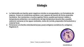 Etiología
● La Salmonella son bacilos gram negativos móviles no encapsulados y no formadores de
esporas. Crecen en condiciones aerobias y son capaces de hacerlo de forma anaerobia
facultativa. Son resistentes a muchos agentes físicos, pueden permanecer viables a
temperaturas ambientes o en condiciones de baja temperatura durante días y pueden
sobrevivir semanas en las aguas residuales, restos de comida, preparados farmacéuticos y
material fecal.
● Pertenecen a la familia enterobacteriaceae; posee antígenos somáticos O y antígenos
flagelares H.
Nelson: Tratado de pediatría 20 edición
 