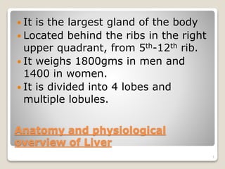 Anatomy and physiological
overview of Liver
 It is the largest gland of the body
 Located behind the ribs in the right
upper quadrant, from 5th-12th rib.
 It weighs 1800gms in men and
1400 in women.
 It is divided into 4 lobes and
multiple lobules.
1
 