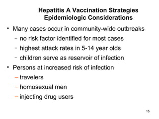 15
• Many cases occur in community-wide outbreaks
– no risk factor identified for most cases
– highest attack rates in 5-14 year olds
– children serve as reservoir of infection
• Persons at increased risk of infection
– travelers
– homosexual men
– injecting drug users
Hepatitis A Vaccination Strategies
Epidemiologic Considerations
 