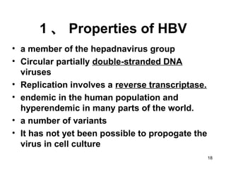 18
1 、 Properties of HBV
• a member of the hepadnavirus group
• Circular partially double-stranded DNA
viruses
• Replication involves a reverse transcriptase.
• endemic in the human population and
hyperendemic in many parts of the world.
• a number of variants
• It has not yet been possible to propogate the
virus in cell culture
 