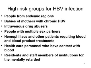 31
High-risk groups for HBV infection
• People from endemic regions
• Babies of mothers with chronic HBV
• Intravenous drug abusers
• People with multiple sex partners
• Hemophiliacs and other patients requiting blood
and blood product treatments
• Health care personnel who have contact with
blood
• Residents and staff members of institutions for
the mentally retarded
 
