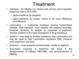 39
Treatment
• Interferon - for HBeAg +ve carriers with chronic active hepatitis.
Response rate is 30 to 40%.
– alpha-interferon 2b (original)
– alpha-interferon 2a (newer, claims to be more efficacious
and efficient)
• Lamivudine - a nucleoside analogue reverse transcriptase
inhibitor. Well tolerated, most patients will respond favorably.
However, tendency to relapse on cessation of treatment.
Another problem is the rapid emergence of drug resistance.
• Adefovir – less likely to develop resistance than Lamivudine and
may be used to treat Lamivudine resistance HBV. However
more expensive and toxic
• Entecavir – most powerful antiviral known, similar to Adefovir
• Successful response to treatment will result in the
disappearance of HBsAg, HBV-DNA, and seroconversion to
HBeAg.
 