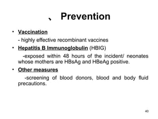 40
、 Prevention
• Vaccination
- highly effective recombinant vaccines
• Hepatitis B Immunoglobulin (HBIG)
-exposed within 48 hours of the incident/ neonates
whose mothers are HBsAg and HBeAg positive.
• Other measures
-screening of blood donors, blood and body fluid
precautions.
 