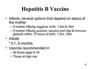 42
Hepatitis B Vaccine
• Infants: several options that depend on status of
the mother
– If mother HBsAg negative: birth, 1-2m,6-18m
– If mother HBsAg positive: vaccine and Hep B immune
globulin within 12 hours of birth, 1-2m, <6m
• Adults
* 0,1, 6 months
• Vaccine recommended in
– All those aged 0-18
– Those at high risk
 