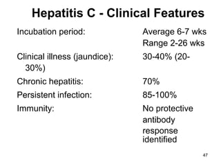 47
Incubation period: Average 6-7 wks
Range 2-26 wks
Clinical illness (jaundice): 30-40% (20-
30%)
Chronic hepatitis: 70%
Persistent infection: 85-100%
Immunity: No protective
antibody
response
identified
Hepatitis C - Clinical Features
 