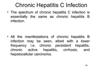 48
Chronic Hepatitis C Infection
• The spectrum of chronic hepatitis C infection is
essentially the same as chronic hepatitis B
infection.
• All the manifestations of chronic hepatitis B
infection may be seen, albeit with a lower
frequency i.e. chronic persistent hepatitis,
chronic active hepatitis, cirrhosis, and
hepatocellular carcinoma.
 