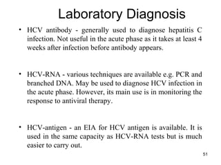 51
Laboratory Diagnosis
• HCV antibody - generally used to diagnose hepatitis C
infection. Not useful in the acute phase as it takes at least 4
weeks after infection before antibody appears.
• HCV-RNA - various techniques are available e.g. PCR and
branched DNA. May be used to diagnose HCV infection in
the acute phase. However, its main use is in monitoring the
response to antiviral therapy.
• HCV-antigen - an EIA for HCV antigen is available. It is
used in the same capacity as HCV-RNA tests but is much
easier to carry out.
 