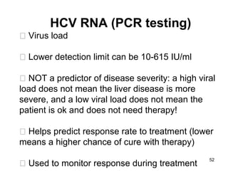 52
HCV RNA (PCR testing)
􀂄 Virus load
􀂄 Lower detection limit can be 10-615 IU/ml
􀂄 NOT a predictor of disease severity: a high viral
load does not mean the liver disease is more
severe, and a low viral load does not mean the
patient is ok and does not need therapy!
􀂄 Helps predict response rate to treatment (lower
means a higher chance of cure with therapy)
􀂄 Used to monitor response during treatment
 