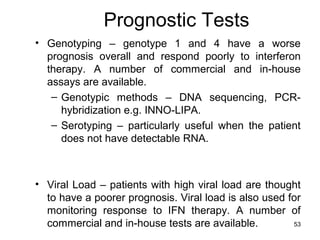 53
Prognostic Tests
• Genotyping – genotype 1 and 4 have a worse
prognosis overall and respond poorly to interferon
therapy. A number of commercial and in-house
assays are available.
– Genotypic methods – DNA sequencing, PCR-
hybridization e.g. INNO-LIPA.
– Serotyping – particularly useful when the patient
does not have detectable RNA.
• Viral Load – patients with high viral load are thought
to have a poorer prognosis. Viral load is also used for
monitoring response to IFN therapy. A number of
commercial and in-house tests are available.
 
