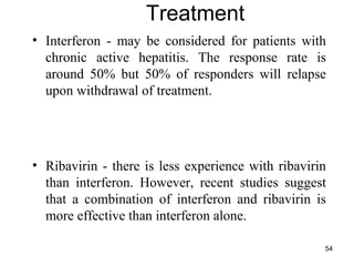 54
Treatment
• Interferon - may be considered for patients with
chronic active hepatitis. The response rate is
around 50% but 50% of responders will relapse
upon withdrawal of treatment.
• Ribavirin - there is less experience with ribavirin
than interferon. However, recent studies suggest
that a combination of interferon and ribavirin is
more effective than interferon alone.
 