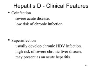 62
 Coinfection
– severe acute disease.
– low risk of chronic infection.
 Superinfection
– usually develop chronic HDV infection.
– high risk of severe chronic liver disease.
– may present as an acute hepatitis.
Hepatitis D - Clinical Features
 