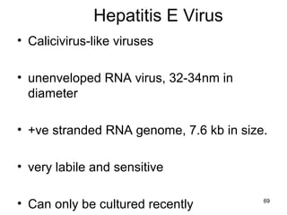 69
Hepatitis E Virus
• Calicivirus-like viruses
• unenveloped RNA virus, 32-34nm in
diameter
• +ve stranded RNA genome, 7.6 kb in size.
• very labile and sensitive
• Can only be cultured recently
 