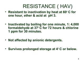 8
RESISTANCE ( HAV)
• Resistant to inactivation by heat at 600
C for
one hour, ether & acid at pH 3.
• Inactivated by boiling for one minute, 1: 4,000
formaldehyde at 370
C for 72 hours & chlorine
1 ppm for 30 minutes.
• Not affected by anionic detergents.
• Survives prolonged storage at 40
C or below.
 