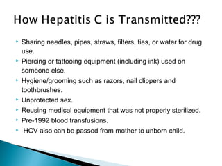  Sharing needles, pipes, straws, filters, ties, or water for drug
use.
 Piercing or tattooing equipment (including ink) used on
someone else.
 Hygiene/grooming such as razors, nail clippers and
toothbrushes.
 Unprotected sex.
 Reusing medical equipment that was not properly sterilized.
 Pre-1992 blood transfusions.
 HCV also can be passed from mother to unborn child.
 