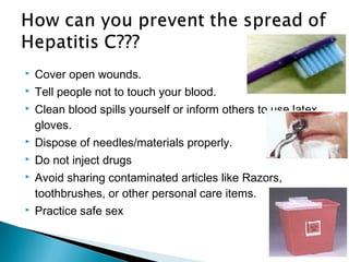  Cover open wounds.
 Tell people not to touch your blood.
 Clean blood spills yourself or inform others to use latex
gloves.
 Dispose of needles/materials properly.
 Do not inject drugs
 Avoid sharing contaminated articles like Razors,
toothbrushes, or other personal care items.
 Practice safe sex
 