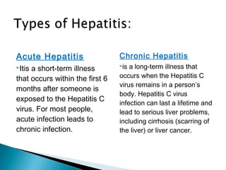 Acute Hepatitis
Itis a short-term illness
that occurs within the first 6
months after someone is
exposed to the Hepatitis C
virus. For most people,
acute infection leads to
chronic infection.
Chronic Hepatitis
is a long-term illness that
occurs when the Hepatitis C
virus remains in a person’s
body. Hepatitis C virus
infection can last a lifetime and
lead to serious liver problems,
including cirrhosis (scarring of
the liver) or liver cancer.
 