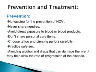 Prevention:
No vaccine for the prevention of HCV .
Never share needles.
Avoid direct exposure to blood or blood products.
Don't share personal care items.
Choose tattoo and piercing parlors carefully.
Practice safe sex.
Avoiding alcohol and drugs that can damage the liver,it
may help slow the rate of progression of the disease.
 