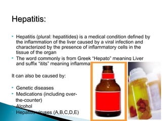 Hepatitis:Hepatitis:
 Hepatitis (plural: hepatitides) is a medical condition defined by
the inflammation of the liver caused by a viral infection and
characterized by the presence of inflammatory cells in the
tissue of the organ
 The word commonly is from Greek “Hepato” meaning Liver
and suffix “itits” meaning inflammation.
It can also be caused by:
 Genetic diseases
 Medications (including over-
the-counter)
 Alcohol
 Hepatitis viruses (A,B,C,D,E)
 