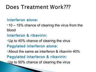 Interferon alone:
10 – 15% chance of clearing the virus from the
blood
Interferon & ribavirin:
Up to 40% chance of clearing the virus
Pegylated interferon alone:
About the same as interferon & ribavirin 40%
Pegylated interferon & ribavirin:
Up to 50% chance of clearing the virus
 