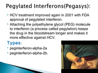  HCV treatment improved again in 2001 with FDA
approval of pegylated interferon.
 Attaching the polyethylene glycol (PEG) molecule
to interferon (a process called pegylation) keeps
the drug in the bloodstream longer and makes it
more effective against HCV.
Types:
 peginterferon-alpha-2a
 peginterferon-alpha-2b.
 