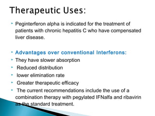  Peginterferon alpha is indicated for the treatment of
patients with chronic hepatitis C who have compensated
liver disease.
 Advantages over conventional Interferons:
 They have slower absorption
 Reduced distribution
 lower elimination rate
 Greater therapeutic efficacy
 The current recommendations include the use of a
combination therapy with pegylated IFNalfa and ribavirin
as the standard treatment.
 
