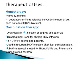 Monotherapy:
For 6-12 months
It decreases aminotransferase elevations to normal but
does not effect HCV RNA level.
Combination therapy:

Oral Ribavirin + Injection of pegIFN alfa 2a or 2b
This treatment used for chronic HCV infection.
In HCV/HIV co-infected patients.
Used in recurrent HCV infection after liver transplantation.
Ribavirin aerosol is used for Bronchiolitis and Pneumonia
in hospitalized children .
 