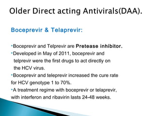 Boceprevir & Telaprevir:
Boceprevir and Telprevir are Pretease inhibitor.
Developed in May of 2011, boceprevir and
telprevir were the first drugs to act directly on
the HCV virus.
Boceprevir and teleprevir increased the cure rate
for HCV genotype 1 to 70%.
A treatment regime with boceprevir or telaprevir,
with interferon and ribavirin lasts 24-48 weeks.
 