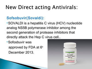 Sofsobuvir(Sovaldi):
SOVALDI is a hepatitis C virus (HCV) nucleotide
analog NS5B polymerase inhibitor among the
second generation of protease inhibitors that
directly attack the Hep C virus cell..
Sofosbuvir was
approved by FDA at 6th
December 2013.
 