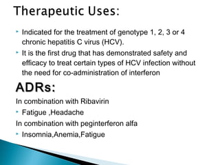  Indicated for the treatment of genotype 1, 2, 3 or 4
chronic hepatitis C virus (HCV).
 It is the first drug that has demonstrated safety and
efficacy to treat certain types of HCV infection without
the need for co-administration of interferon
ADRs:ADRs:
In combination with Ribavirin
 Fatigue ,Headache
In combination with peginterferon alfa
 Insomnia,Anemia,Fatigue
 