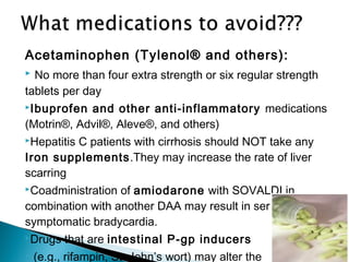Acetaminophen (Tylenol® and others):
 No more than four extra strength or six regular strength
tablets per day
Ibuprofen and other anti-inflammatory medications
(Motrin®, Advil®, Aleve®, and others)
Hepatitis C patients with cirrhosis should NOT take any
Iron supplements.They may increase the rate of liver
scarring
Coadministration of amiodarone with SOVALDI in
combination with another DAA may result in serious
symptomatic bradycardia.
Drugs that are intestinal P-gp inducers
 (e.g., rifampin, St. John’s wort) may alter the
 