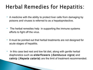  A medicine with the ability to protect liver cells from damaging by
poisons and viruses is referred to as a hepatoprotective.
 The herbal remedies help in supporting the immune systems
efforts to fight off the virus.
 It must be pointed out that herbal treatments are not designed for
acute stages of hepatitis.
 In this case bed rest and low fat diet, along with gentle herbal
diaphoretics such as elderflowers (Sambucus nigra) and
catnip (Nepeta cataria) are the limit of treatment recommended.
 